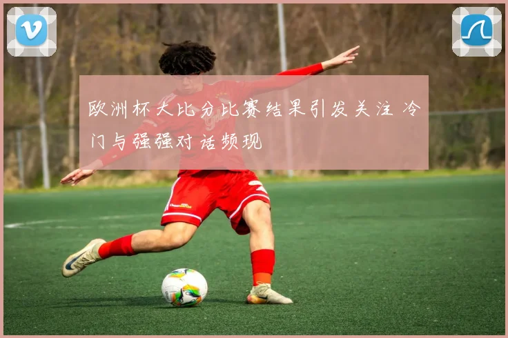 欧洲杯大比分比赛结果引发关注 冷门与强强对话频现