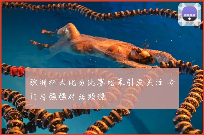欧洲杯大比分比赛结果引发关注 冷门与强强对话频现
