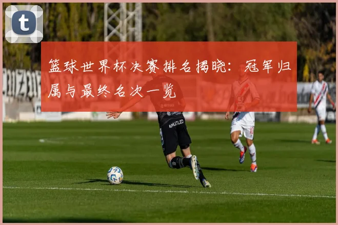 篮球世界杯决赛排名揭晓：冠军归属与最终名次一览